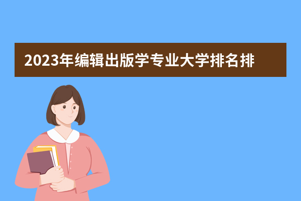 2023年编辑出版学专业大学排名排行榜 编辑出版学专业前十名大学名单